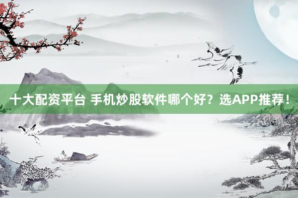 十大配资平台 手机炒股软件哪个好？选APP推荐！