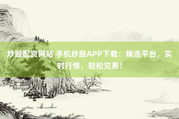 炒股配资网站 手机炒股APP下载：精选平台，实时行情，轻松交易！