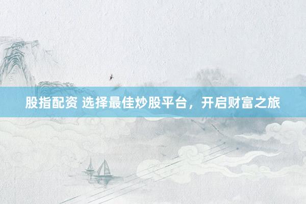 股指配资 选择最佳炒股平台，开启财富之旅