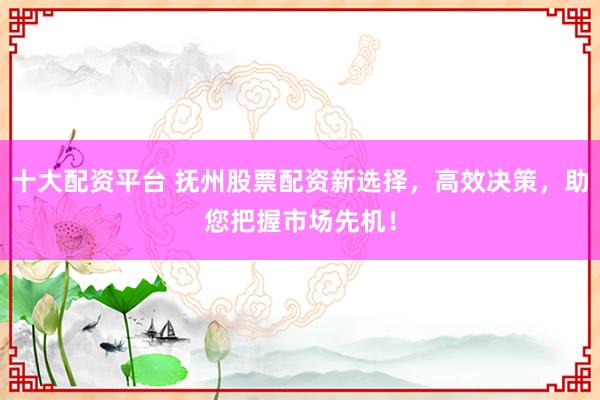 十大配资平台 抚州股票配资新选择,高效决策,助您把握市场先机!