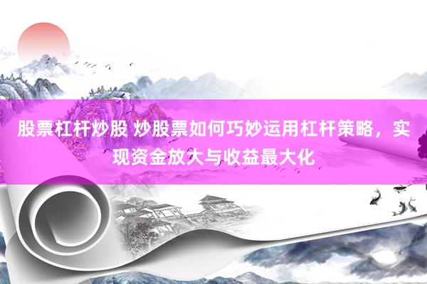 股票杠杆炒股 炒股票如何巧妙运用杠杆策略，实现资金放大与收益最大化
