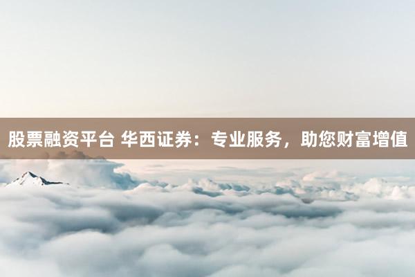 股票融资平台 华西证券：专业服务，助您财富增值