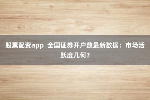 股票配资app  全国证券开户数最新数据：市场活跃度几何？