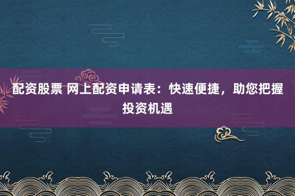 配资股票 网上配资申请表：快速便捷，助您把握投资机遇