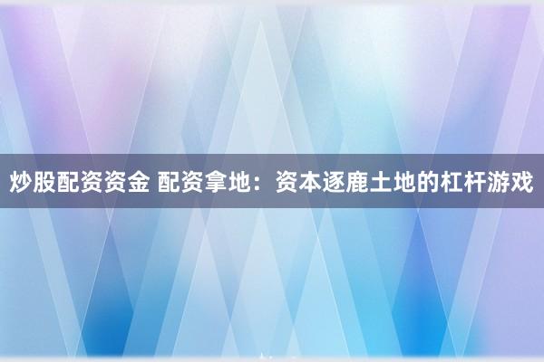 炒股配资资金 配资拿地：资本逐鹿土地的杠杆游戏
