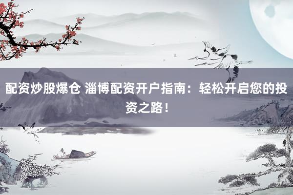 配资炒股爆仓 淄博配资开户指南：轻松开启您的投资之路！