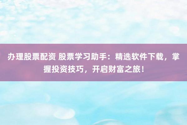 办理股票配资 股票学习助手：精选软件下载，掌握投资技巧，开启财富之旅！