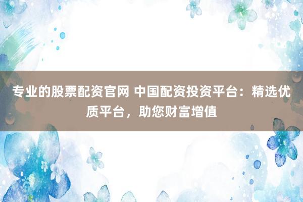 专业的股票配资官网 中国配资投资平台：精选优质平台，助您财富增值