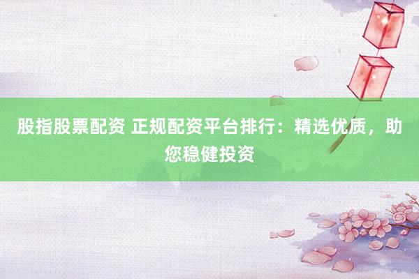股指股票配资 正规配资平台排行：精选优质，助您稳健投资