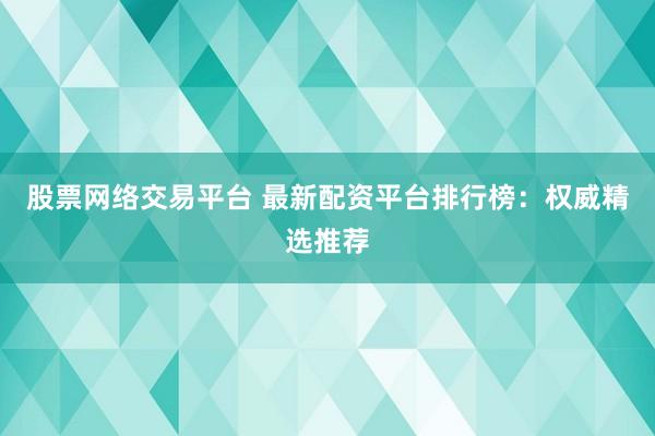 股票网络交易平台 最新配资平台排行榜：权威精选推荐
