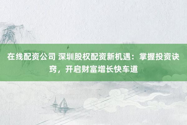 在线配资公司 深圳股权配资新机遇：掌握投资诀窍，开启财富增长快车道