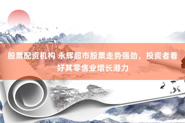 股票配资机构 永辉超市股票走势强劲，投资者看好其零售业增长潜力