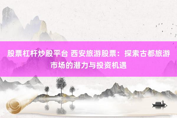股票杠杆炒股平台 西安旅游股票：探索古都旅游市场的潜力与投资机遇