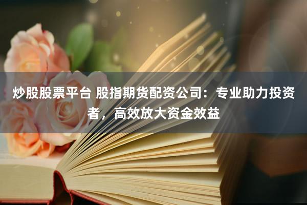 炒股股票平台 股指期货配资公司：专业助力投资者，高效放大资金效益