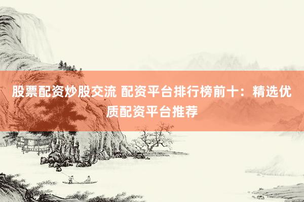 股票配资炒股交流 配资平台排行榜前十：精选优质配资平台推荐