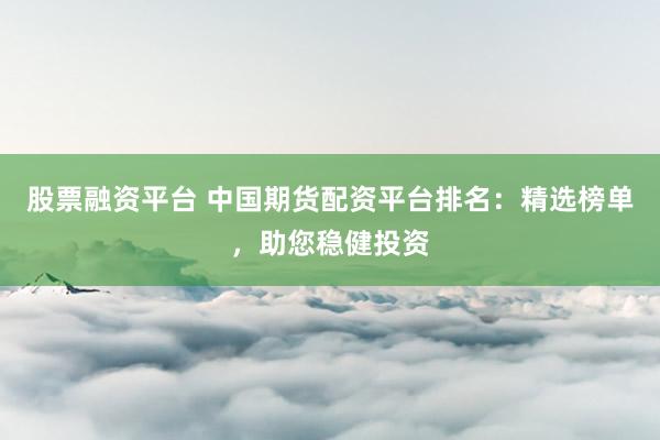 股票融资平台 中国期货配资平台排名：精选榜单，助您稳健投资