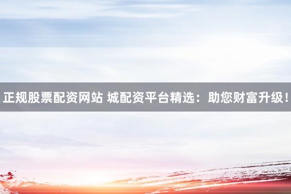 正规股票配资网站 城配资平台精选：助您财富升级！