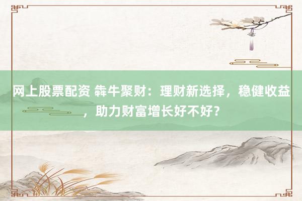 网上股票配资 犇牛聚财：理财新选择，稳健收益，助力财富增长好不好？