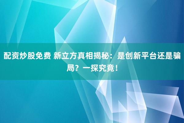 配资炒股免费 新立方真相揭秘：是创新平台还是骗局？一探究竟！