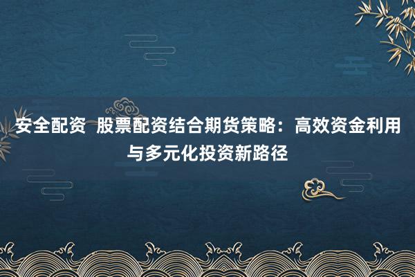 安全配资  股票配资结合期货策略：高效资金利用与多元化投资新路径