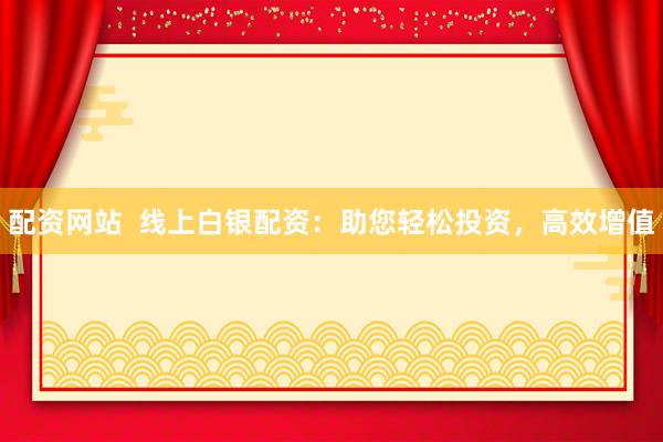 配资网站  线上白银配资：助您轻松投资，高效增值