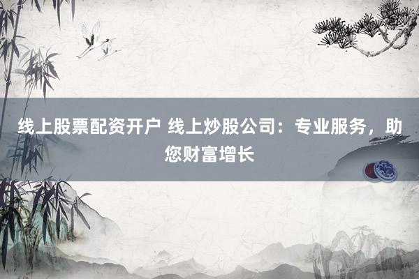 线上股票配资开户 线上炒股公司：专业服务，助您财富增长