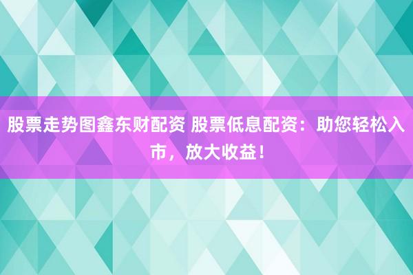 股票走势图鑫东财配资 股票低息配资：助您轻松入市，放大收益！