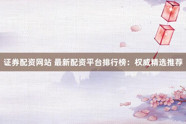 证券配资网站 最新配资平台排行榜：权威精选推荐