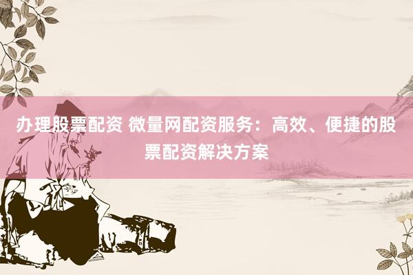 办理股票配资 微量网配资服务：高效、便捷的股票配资解决方案