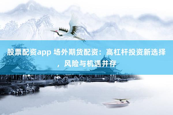 股票配资app 场外期货配资：高杠杆投资新选择，风险与机遇并存