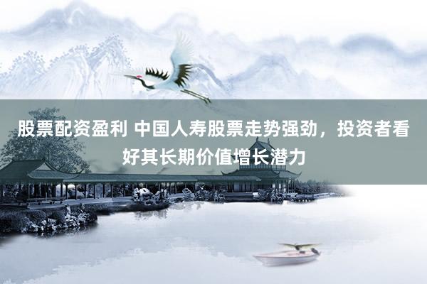 股票配资盈利 中国人寿股票走势强劲，投资者看好其长期价值增长潜力