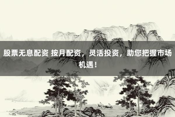 股票无息配资 按月配资，灵活投资，助您把握市场机遇！