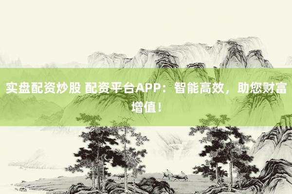 实盘配资炒股 配资平台APP：智能高效，助您财富增值！