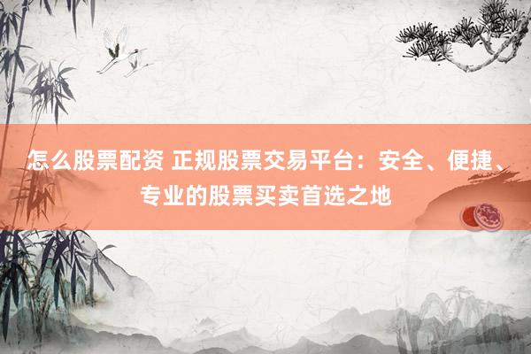 怎么股票配资 正规股票交易平台：安全、便捷、专业的股票买卖首选之地