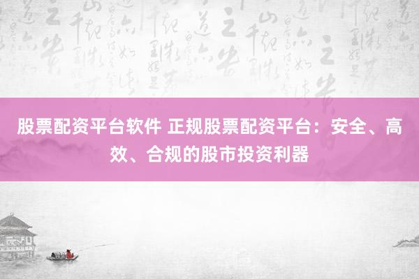 股票配资平台软件 正规股票配资平台：安全、高效、合规的股市投资利器