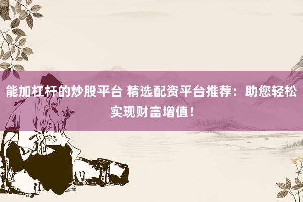 能加杠杆的炒股平台 精选配资平台推荐：助您轻松实现财富增值！