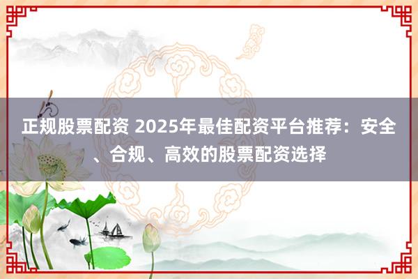 正规股票配资 2025年最佳配资平台推荐：安全、合规、高效的股票配资选择