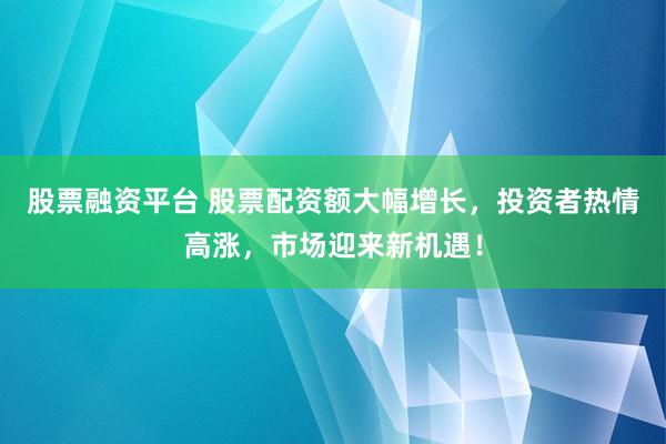 股票融资平台 股票配资额大幅增长，投资者热情高涨，市场迎来新机遇！