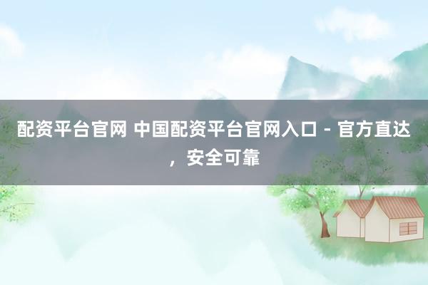 配资平台官网 中国配资平台官网入口 - 官方直达，安全可靠