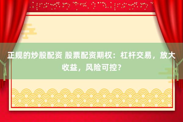 正规的炒股配资 股票配资期权：杠杆交易，放大收益，风险可控？