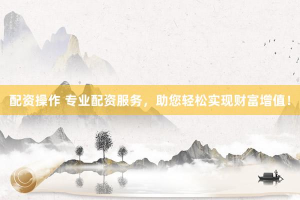 配资操作 专业配资服务，助您轻松实现财富增值！
