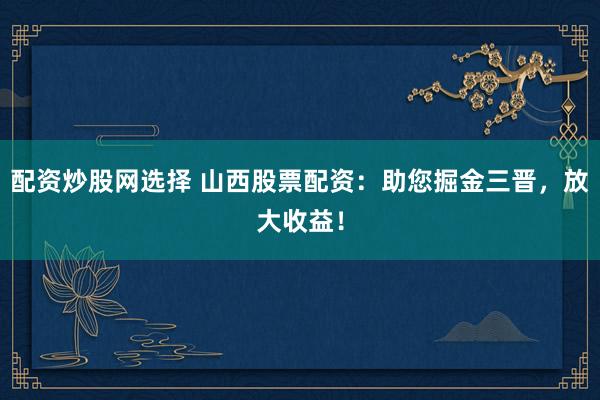 配资炒股网选择 山西股票配资:助您掘金三晋,放大收益!