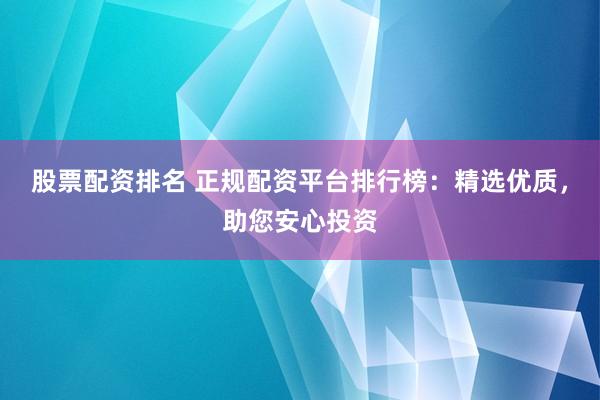 股票配资排名 正规配资平台排行榜：精选优质，助您安心投资