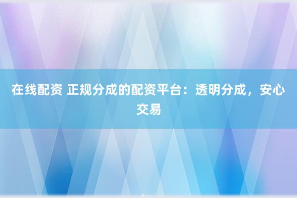 在线配资 正规分成的配资平台：透明分成，安心交易