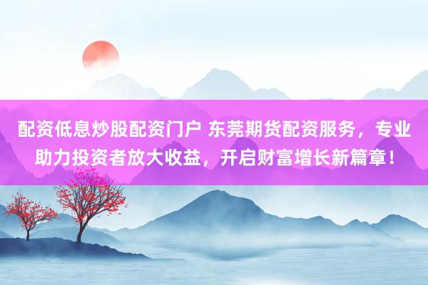 配资低息炒股配资门户 东莞期货配资服务，专业助力投资者放大收益，开启财富增长新篇章！