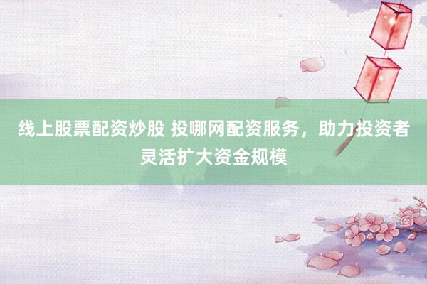 线上股票配资炒股 投哪网配资服务，助力投资者灵活扩大资金规模