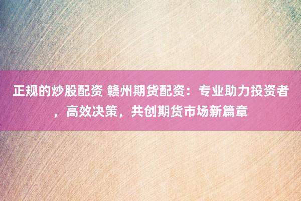 正规的炒股配资 赣州期货配资：专业助力投资者，高效决策，共创期货市场新篇章