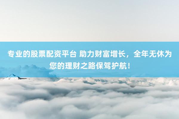 专业的股票配资平台 助力财富增长，全年无休为您的理财之路保驾护航！